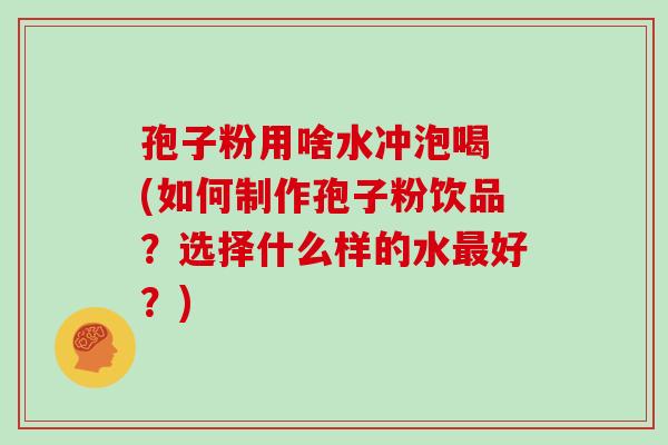 孢子粉用啥水冲泡喝 (如何制作孢子粉饮品?选择什么样的水最好?)