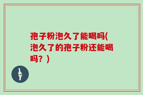 孢子粉泡久了能喝吗(泡久了的孢子粉还能喝吗?)