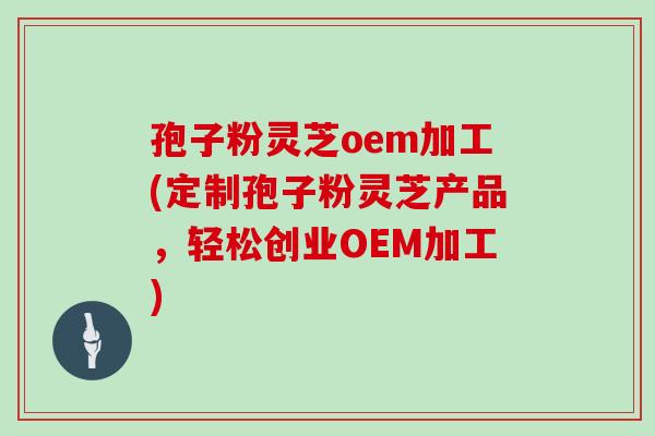 孢子粉灵芝oem加工(定制孢子粉灵芝产品,轻松创业OEM加工)