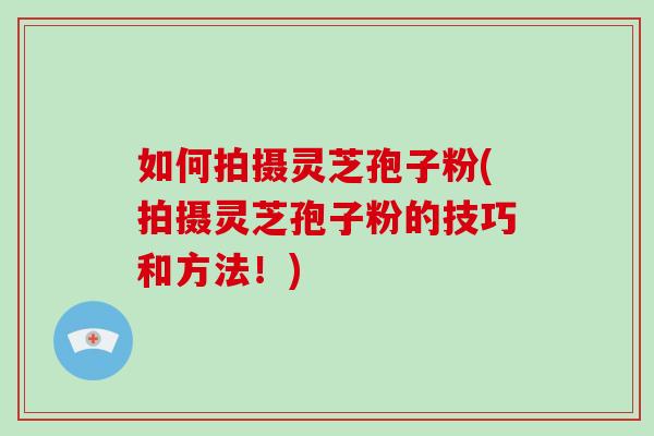 如何拍摄灵芝孢子粉(拍摄灵芝孢子粉的技巧和方法!)