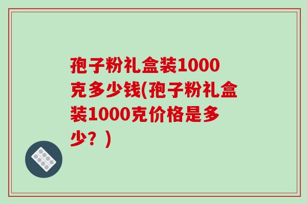 孢子粉礼盒装1000克多少钱(孢子粉礼盒装1000克价格是多少？)