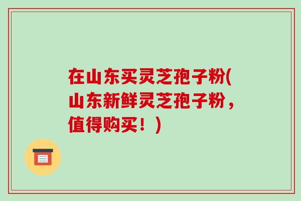 在山东买灵芝孢子粉(山东新鲜灵芝孢子粉,值得购买!)