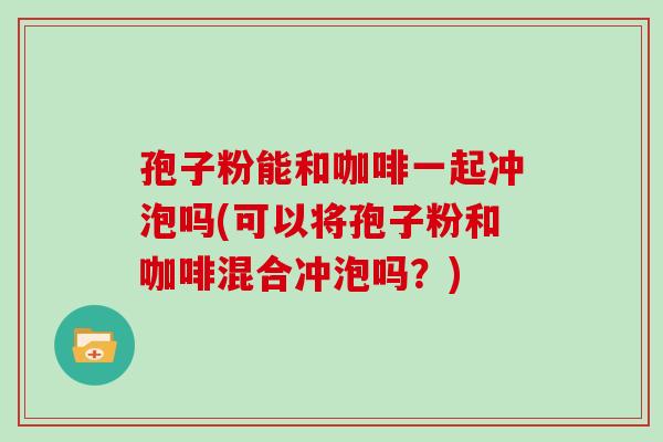 孢子粉能和咖啡一起冲泡吗(可以将孢子粉和咖啡混合冲泡吗?)