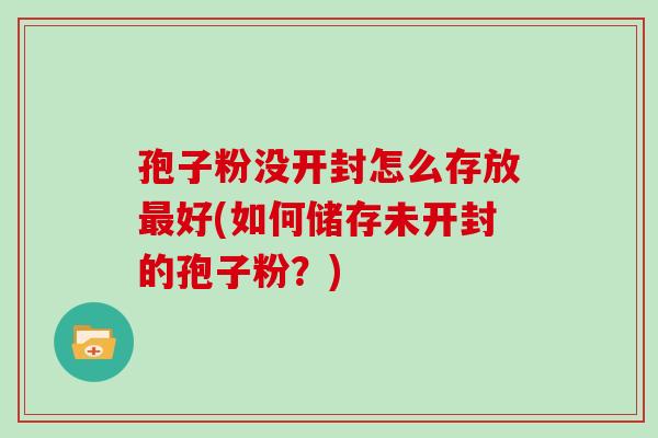 孢子粉没开封怎么存放最好(如何储存未开封的孢子粉？)