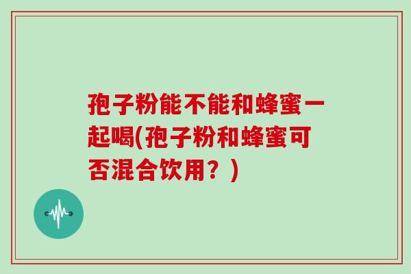 孢子粉能不能和蜂蜜一起喝(孢子粉和蜂蜜可否混合饮用?)
