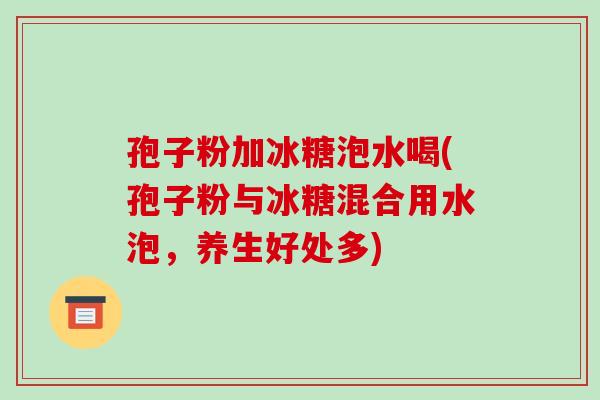 孢子粉加冰糖泡水喝(孢子粉与冰糖混合用水泡,养生好处多)