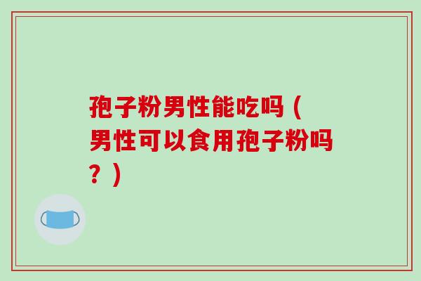 孢子粉男性能吃吗 (男性可以食用孢子粉吗？)