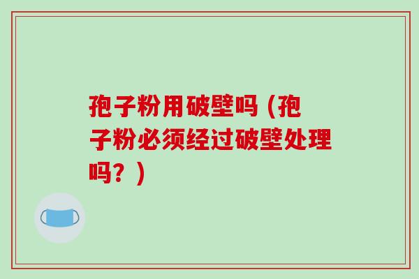 孢子粉用破壁吗 (孢子粉必须经过破壁处理吗?)