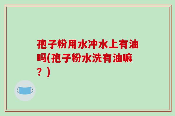孢子粉用水冲水上有油吗(孢子粉水洗有油嘛？)