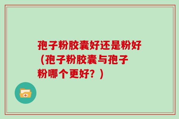 孢子粉胶囊好还是粉好 (孢子粉胶囊与孢子粉哪个更好?)