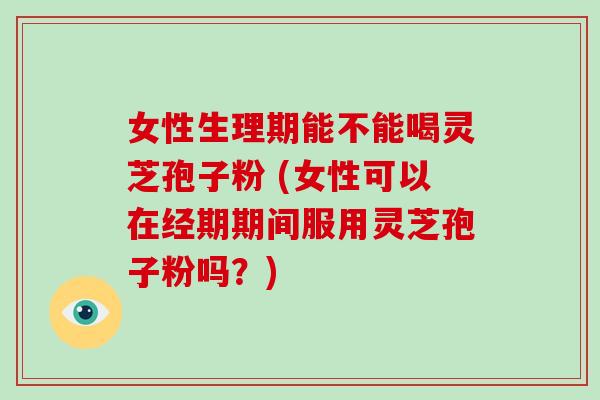 女性生理期能不能喝灵芝孢子粉 (女性可以在经期期间服用灵芝孢子粉吗?)