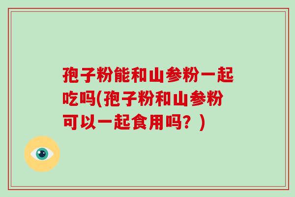孢子粉能和山参粉一起吃吗(孢子粉和山参粉可以一起食用吗？)