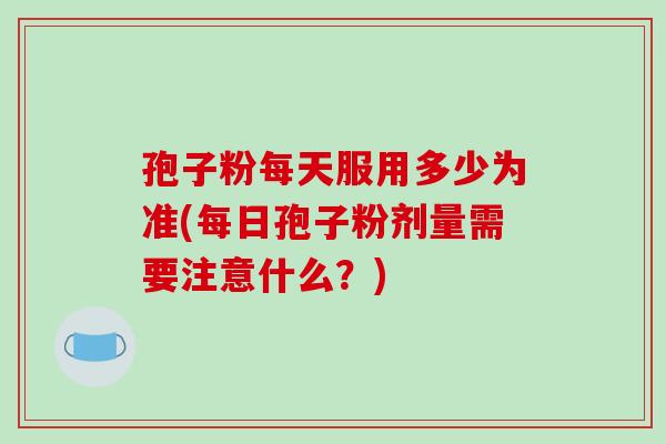 孢子粉每天服用多少为准(每日孢子粉剂量需要注意什么?)