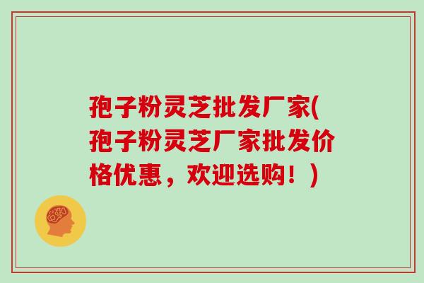 孢子粉灵芝批发厂家(孢子粉灵芝厂家批发价格优惠,欢迎选购!)