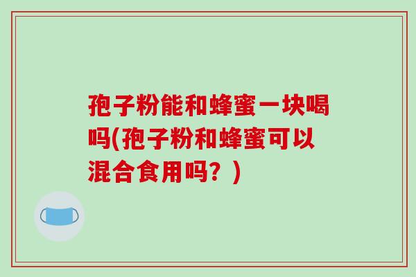 孢子粉能和蜂蜜一块喝吗(孢子粉和蜂蜜可以混合食用吗?)