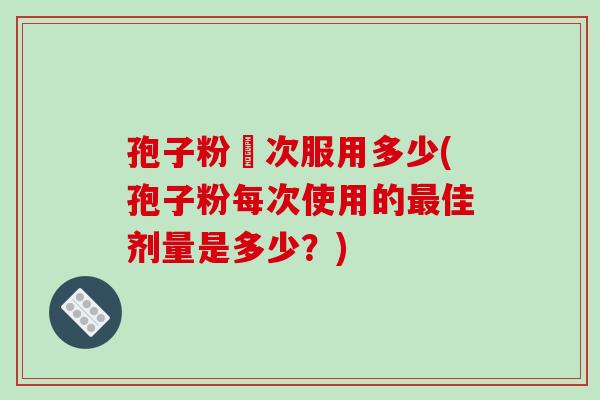 孢子粉毎次服用多少(孢子粉每次使用的最佳剂量是多少?)