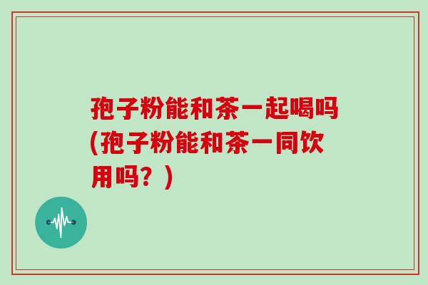 孢子粉能和茶一起喝吗(孢子粉能和茶一同饮用吗?)