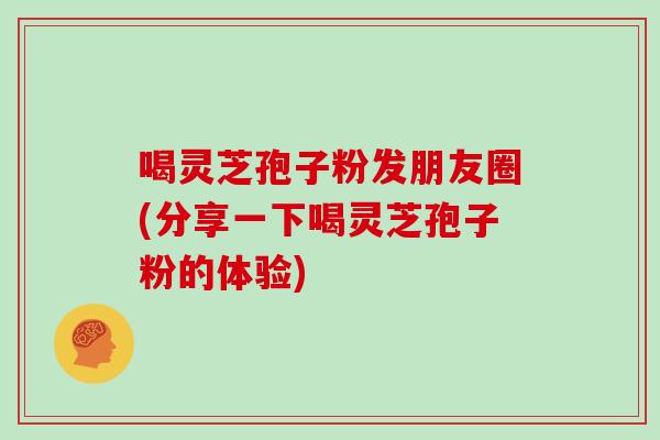 喝灵芝孢子粉发朋友圈(分享一下喝灵芝孢子粉的体验)
