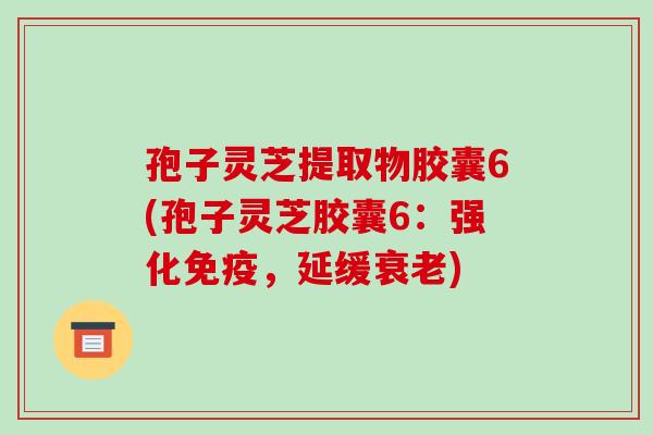 孢子灵芝提取物胶囊6(孢子灵芝胶囊6:强化免疫,延缓衰老)