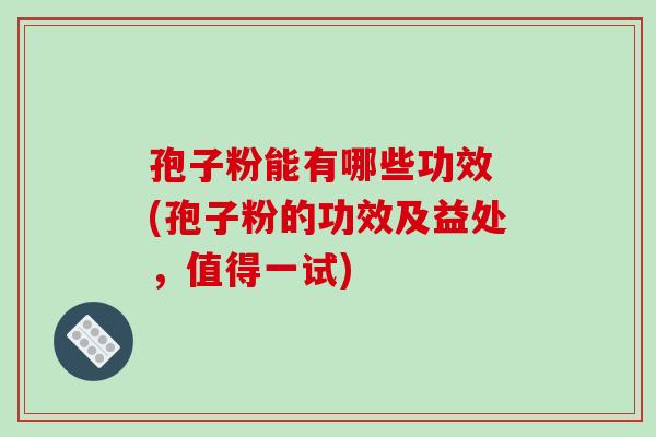 孢子粉能有哪些功效 (孢子粉的功效及益处,值得一试)