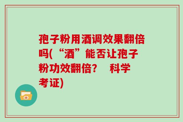 孢子粉用酒调效果翻倍吗(“酒”能否让孢子粉功效翻倍？  科学考证)