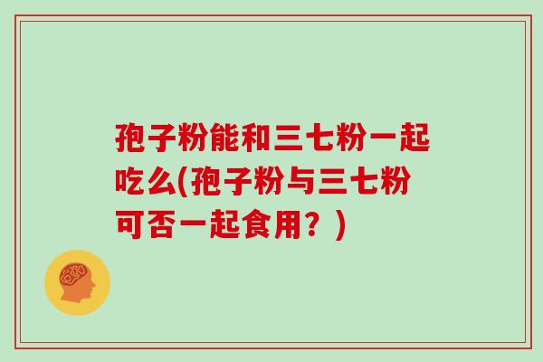 孢子粉能和三七粉一起吃么(孢子粉与三七粉可否一起食用？)