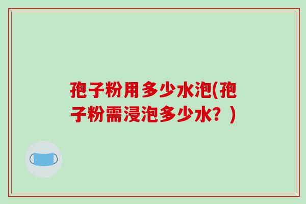 孢子粉用多少水泡(孢子粉需浸泡多少水？)