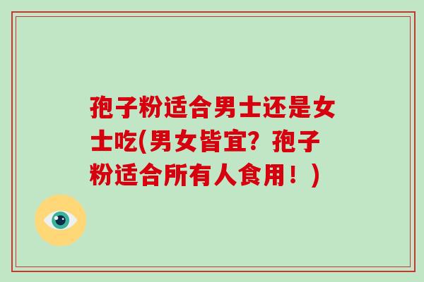 孢子粉适合男士还是女士吃(男女皆宜？孢子粉适合所有人食用！)