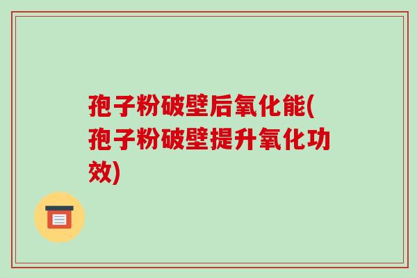 孢子粉破壁后氧化能(孢子粉破壁提升氧化功效)