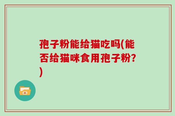 孢子粉能给猫吃吗(能否给猫咪食用孢子粉?)