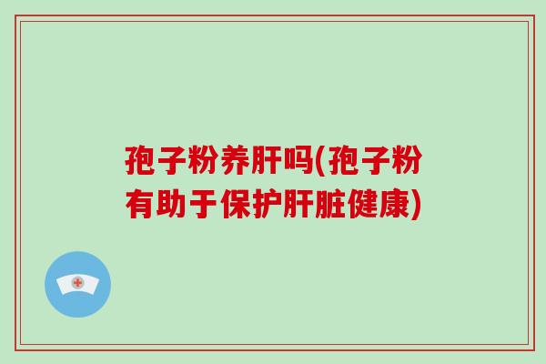 孢子粉养肝吗(孢子粉有助于保护肝脏健康)