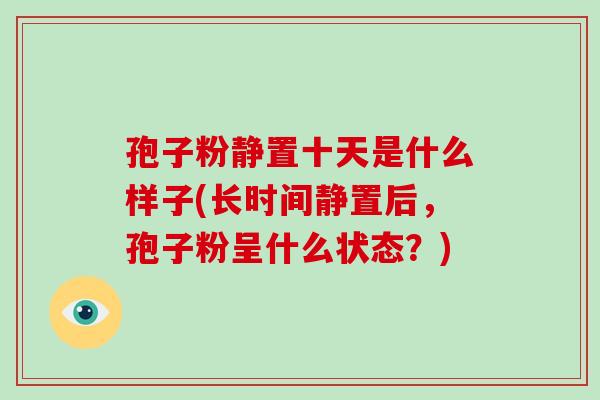孢子粉静置十天是什么样子(长时间静置后,孢子粉呈什么状态?)