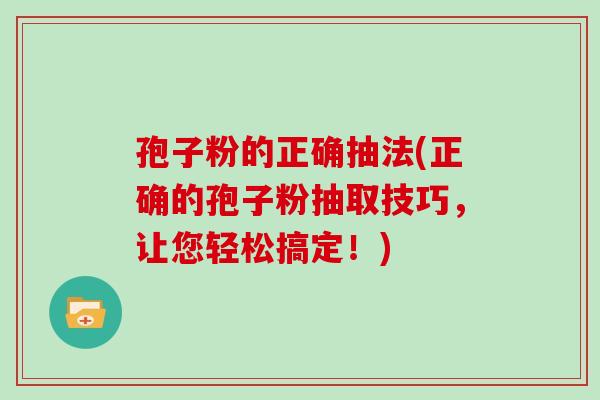 孢子粉的正确抽法(正确的孢子粉抽取技巧,让您轻松搞定!)