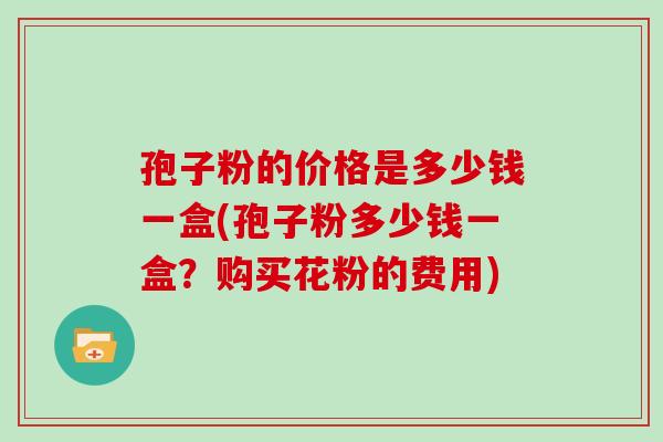 孢子粉的价格是多少钱一盒(孢子粉多少钱一盒?购买花粉的费用)