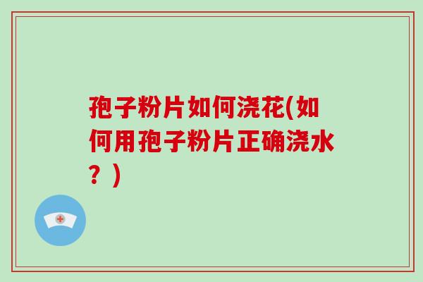 孢子粉片如何浇花(如何用孢子粉片正确浇水?)