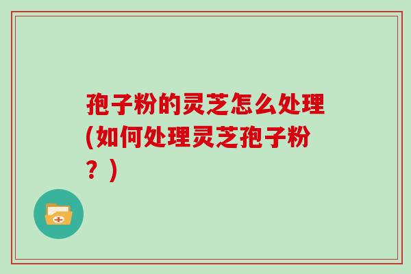 孢子粉的灵芝怎么处理(如何处理灵芝孢子粉?)