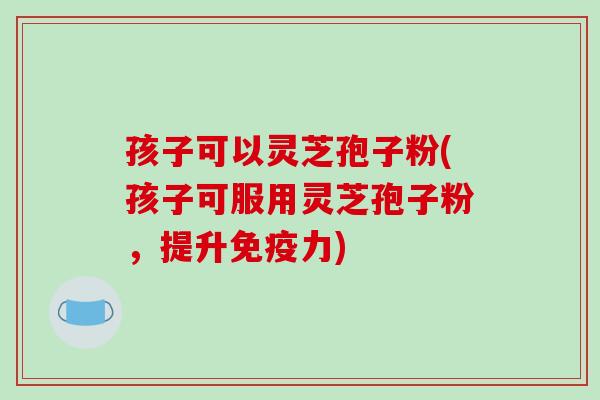 孩子可以灵芝孢子粉(孩子可服用灵芝孢子粉,提升免疫力)