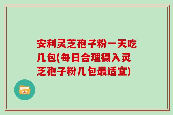 安利灵芝孢子粉一天吃几包(每日合理摄入灵芝孢子粉几包最适宜)