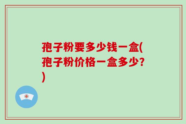 孢子粉要多少钱一盒(孢子粉价格一盒多少?)