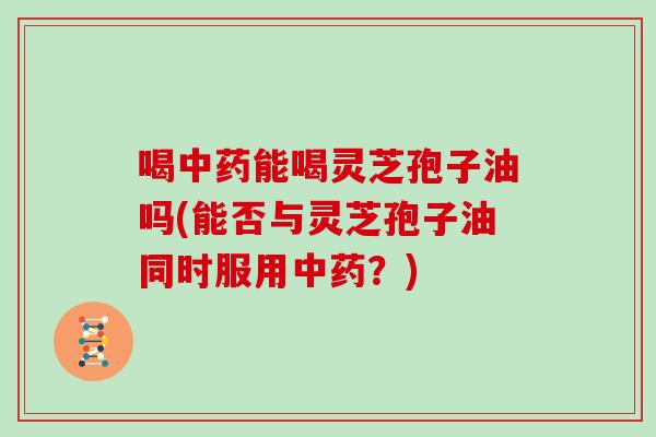 喝中药能喝灵芝孢子油吗(能否与灵芝孢子油同时服用中药？)