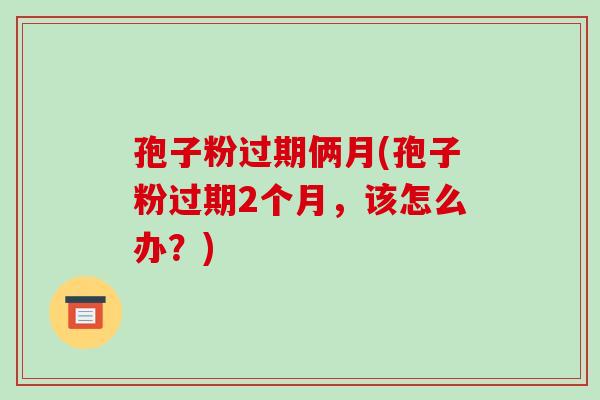 孢子粉过期俩月(孢子粉过期2个月,该怎么办?)
