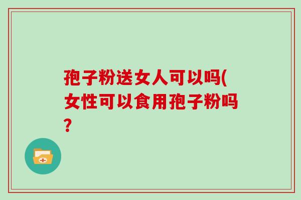 孢子粉送女人可以吗(女性可以食用孢子粉吗？