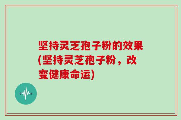 坚持灵芝孢子粉的效果(坚持灵芝孢子粉,改变健康命运)