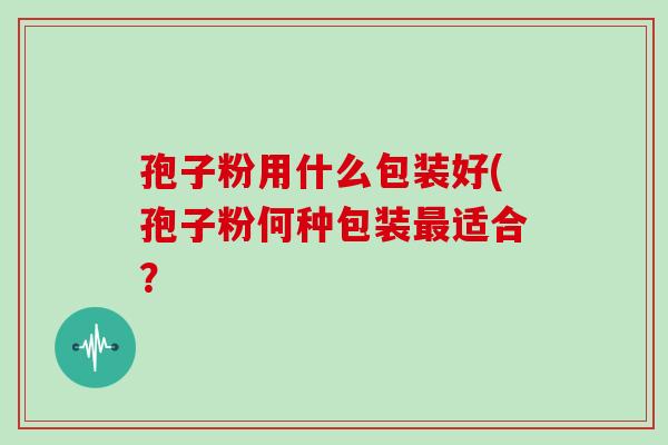 孢子粉用什么包装好(孢子粉何种包装最适合?