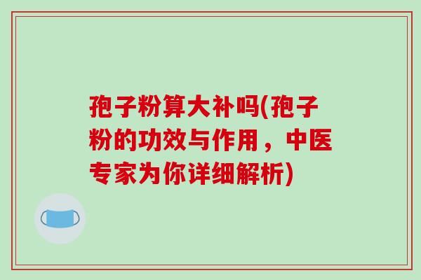 孢子粉算大补吗(孢子粉的功效与作用，中医专家为你详细解析)