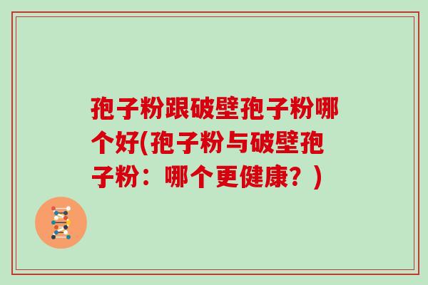 孢子粉跟破壁孢子粉哪个好(孢子粉与破壁孢子粉:哪个更健康?)