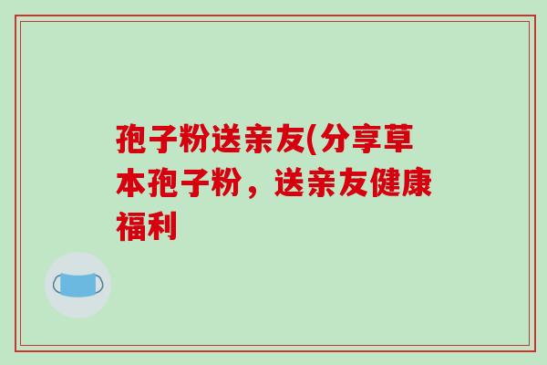 孢子粉送亲友(分享草本孢子粉,送亲友健康福利