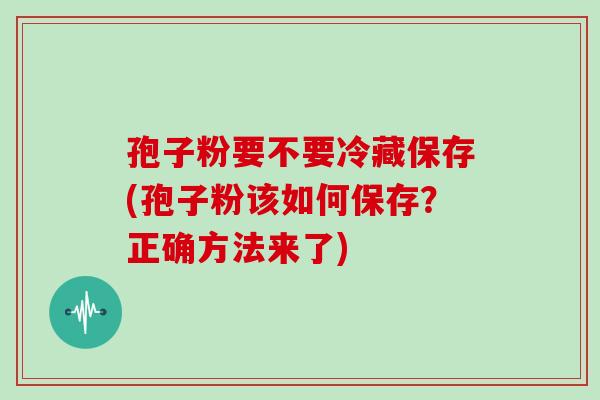 孢子粉要不要冷藏保存(孢子粉该如何保存?正确方法来了)