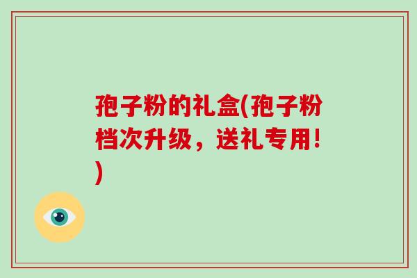孢子粉的礼盒(孢子粉档次升级,送礼专用!)