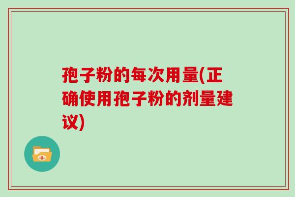 孢子粉的每次用量(正确使用孢子粉的剂量建议)